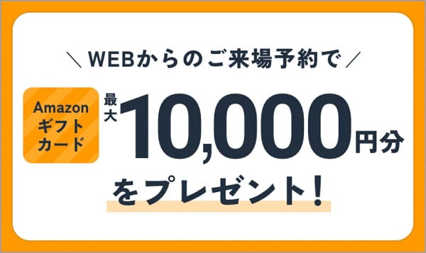 WEBからのご来場予約でAmazonギフトカード最大10,000円分をプレゼント！