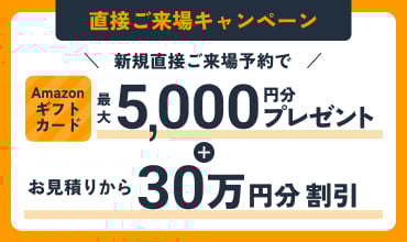 直接ご来場キャンペーン 新規直接ご来場予約で Amazonギフトカード最大5,000円分プレゼント＋お見積りから30万円分割引