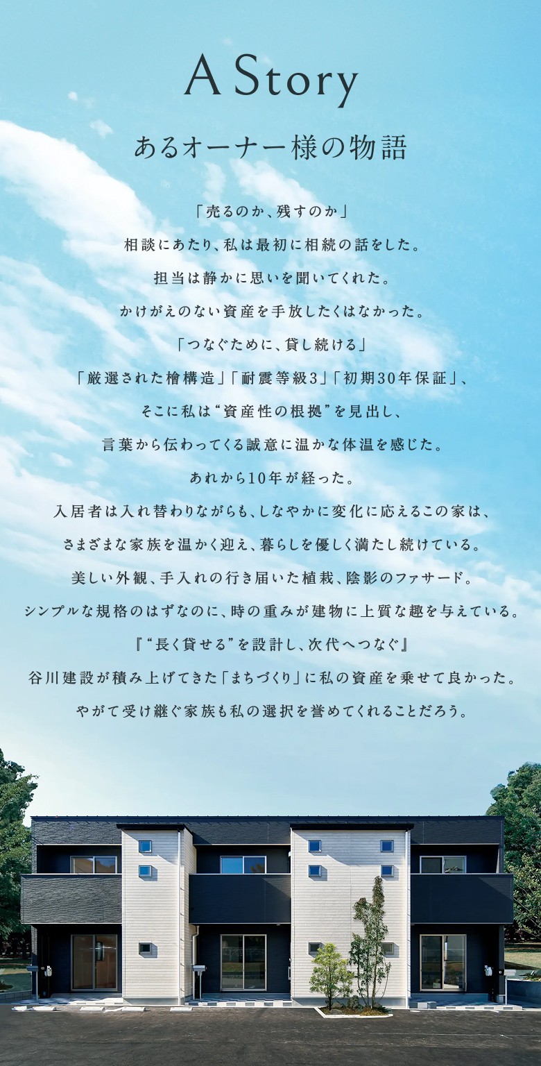 A Story あるオーナー様の物語 「売るのか、残すのか」 相談にあたり、私は最初に相続の話をした。 担当は静かに思いを聞いてくれた。 かけがえのない資産を手放したくはなかった。 「つなぐために、貸し続ける」 「厳選された檜構造」「耐震等級3」「初期30年保証」、 そこに私は"資産性の根拠"を見出し、 言葉から伝わってくる誠意に温かな体温を感じた。 あれから10年が経った。 入居者は入れ替わりながらも、しなやかに変化に応えるこの家は、 さまざまな家族を温かく迎え、暮らしを優しく満たし続けている。 美しい外観、手入れの行き届いた植栽、陰影のファサード。 シンプルな規格のはずなのに、時の重みが建物に上質な趣を与えている。 「"長く貸せる"を設計し、次代へつなぐ」 谷川建設が積み上げてきた「まちづくり」に私の資産を乗せて良かった。 やがて受け継ぐ家族も私の選択を誉めてくれることだろう。
