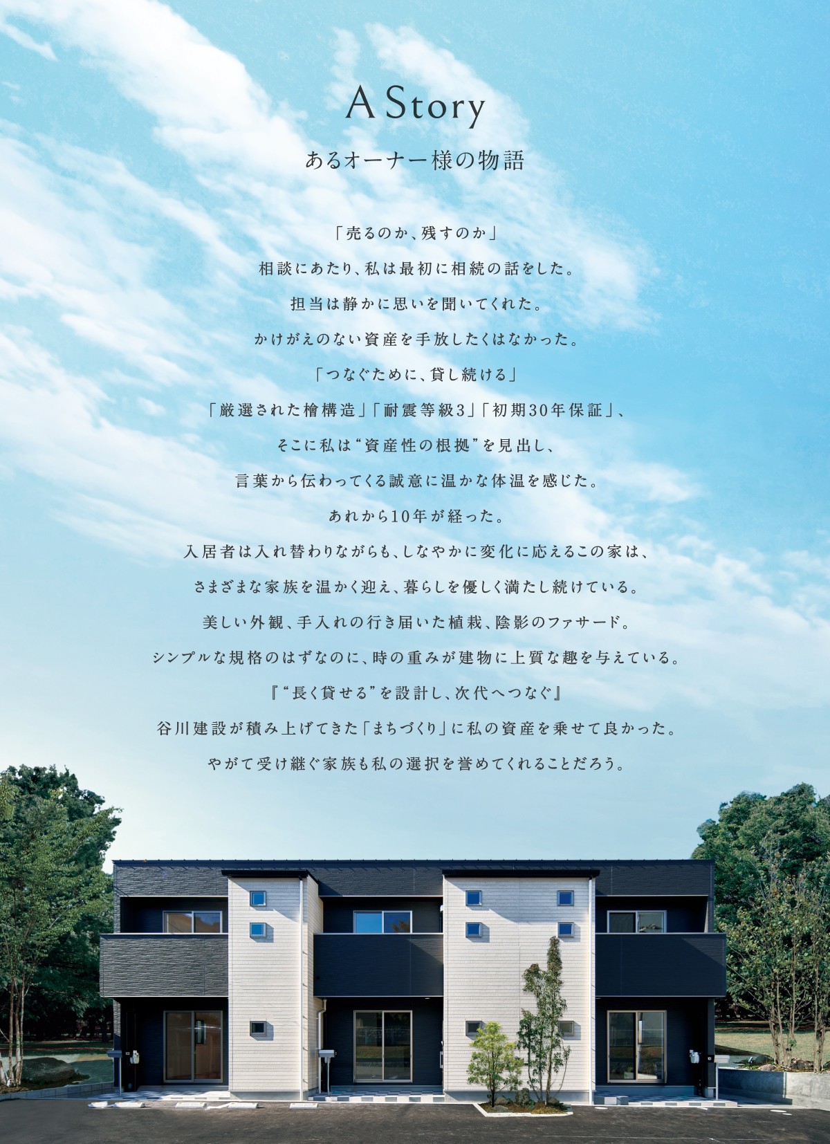 A Story あるオーナー様の物語 「売るのか、残すのか」 相談にあたり、私は最初に相続の話をした。 担当は静かに思いを聞いてくれた。 かけがえのない資産を手放したくはなかった。 「つなぐために、貸し続ける」 「厳選された檜構造」「耐震等級3」「初期30年保証」、 そこに私は"資産性の根拠"を見出し、 言葉から伝わってくる誠意に温かな体温を感じた。 あれから10年が経った。 入居者は入れ替わりながらも、しなやかに変化に応えるこの家は、 さまざまな家族を温かく迎え、暮らしを優しく満たし続けている。 美しい外観、手入れの行き届いた植栽、陰影のファサード。 シンプルな規格のはずなのに、時の重みが建物に上質な趣を与えている。 「"長く貸せる"を設計し、次代へつなぐ」 谷川建設が積み上げてきた「まちづくり」に私の資産を乗せて良かった。 やがて受け継ぐ家族も私の選択を誉めてくれることだろう。