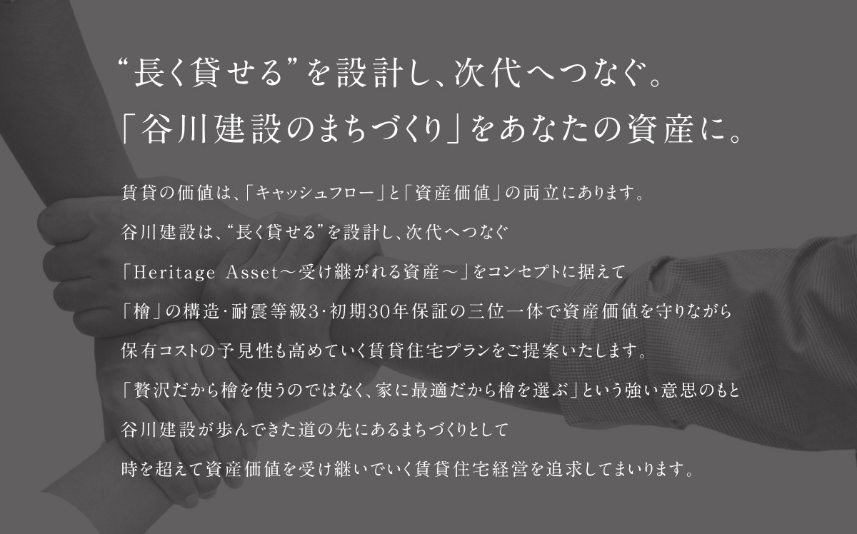 "長く貸せる"を設計し、次代へつなぐ。「谷川建設のまちづくり」をあなたの資産に。賃貸の価値は、「キャッシュフロー」と「資産価値」の両立にあります。谷川建設は、"長く貸せる"を設計し、次代へつなぐ「Heritage Asset～受け継がれる資産～」をコンセプトに据えて「檜」の構造・耐震等級3・初期30年保証の三位一体で資産価値を守りながら保有コストの予見性も高めていく賃貸住宅プランをご提案いたします。「贅沢だから檜を使うのではなく、家に最適だから檜を選ぶ」という強い意思のもと谷川建設が歩んできた道の先にあるまちづくりとして時を超えて資産価値を受け継いでいく賃貸住宅経営を追求してまいります。