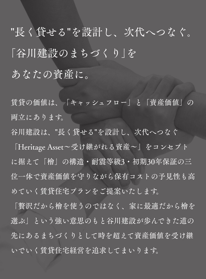 "長く貸せる"を設計し、次代へつなぐ。「谷川建設のまちづくり」をあなたの資産に。賃貸の価値は、「キャッシュフロー」と「資産価値」の両立にあります。谷川建設は、"長く貸せる"を設計し、次代へつなぐ「Heritage Asset～受け継がれる資産～」をコンセプトに据えて「檜」の構造・耐震等級3・初期30年保証の三位一体で資産価値を守りながら保有コストの予見性も高めていく賃貸住宅プランをご提案いたします。「贅沢だから檜を使うのではなく、家に最適だから檜を選ぶ」という強い意思のもと谷川建設が歩んできた道の先にあるまちづくりとして時を超えて資産価値を受け継いでいく賃貸住宅経営を追求してまいります。