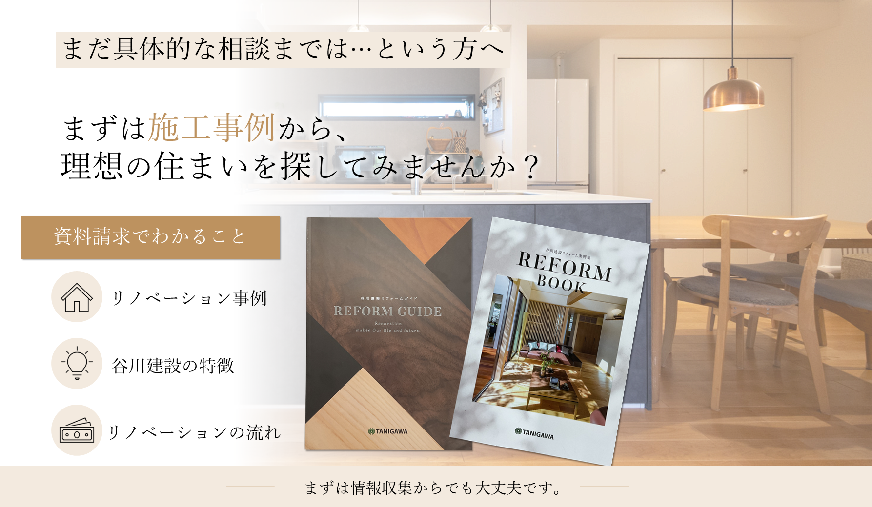 まだ具体的な相談までは...という方へ。まずは施工事例から、理想の住まいを探してみませんか？資料請求でわかること：リノベーション事例、谷川建設の特徴、リノベーションの流れ。まずは情報収集からでも大丈夫です。