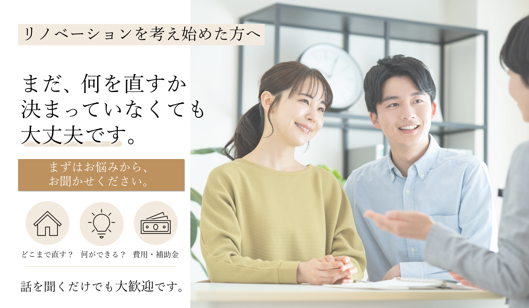 リノベーションを考え始めた方へ。まだ、何を直すかいなくても大丈夫です。まずはお悩みから、お聞かせください。どこまで直す？何ができる？費用・補助金。話を聞くだけでも大歓迎です。
