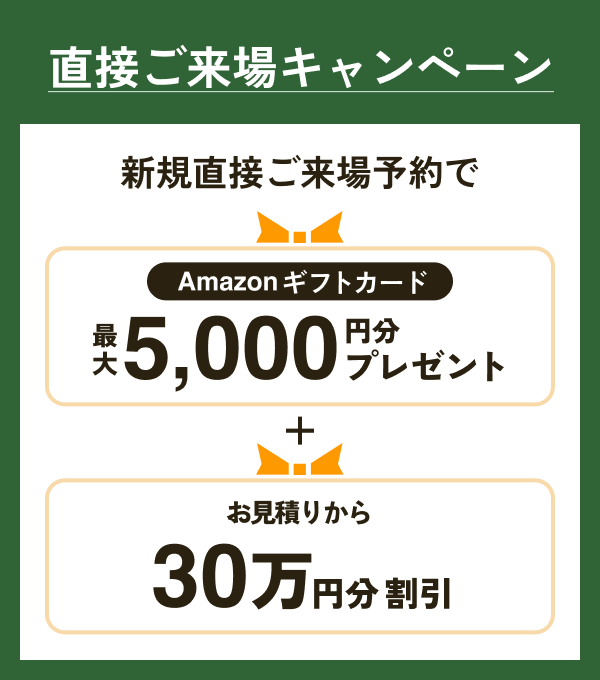 直接ご来場キャンペーン 新規直接ご来場予約で Amazonギフトカード最大5,000円分プレゼント＋お見積りから30万円分割引