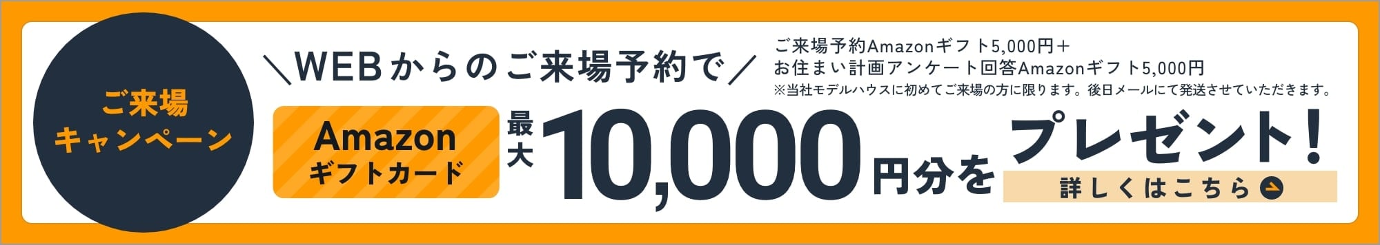 ご来場キャンペーン WEBからのご来場予約でAmazonギフトカード最大10,000円分をプレゼント！ 詳しくはこちら ご来場予約 Amazonギフト5,000円＋お住まい計画アンケート回答 Amazonギフト5,000円 ※当社モデルハウスに初めてご来場の方に限ります。後日メールにて発送させていただきます。