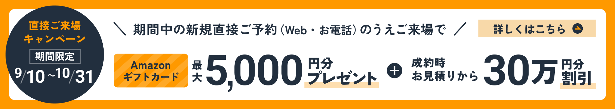 直接ご来場キャンペーン 期間限定 9/10〜10/31 期間中の新規直接ご予約（Web・お電話）のうえご来場で Amazonギフトカード 最大5,000円分プレゼント＋成約時お見積りから30万円分割引 詳しくはこちら
