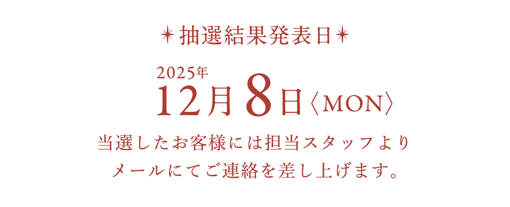 抽選結果発表日 2025年12月8日〈MON〉当選したお客様には担当スタッフよりメールにてご連絡を差し上げます。