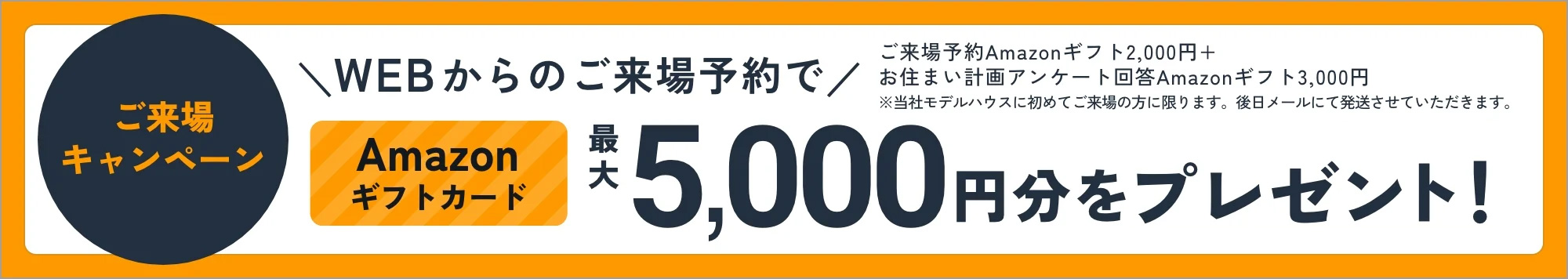 ご来場キャンペーン WEBからのご来場予約でAmazonギフトカード最大5,000円分をプレゼント！ 詳しくはこちら ご来場予約 Amazonギフト2,000円＋お住まい計画アンケート回答 Amazonギフト3,000円 ※当社モデルハウスに初めてご来場の方に限ります。後日メールにて発送させていただきます。