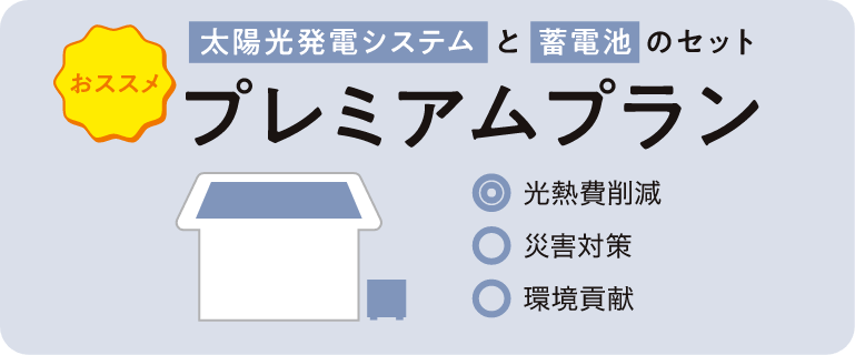 おススメ 太陽光発電システムと蓄電池のセット プレミアムプラン ◎光熱費削減 ○災害対策 ○環境貢献